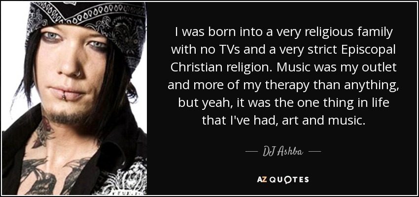 I was born into a very religious family with no TVs and a very strict Episcopal Christian religion. Music was my outlet and more of my therapy than anything, but yeah, it was the one thing in life that I've had, art and music. - DJ Ashba