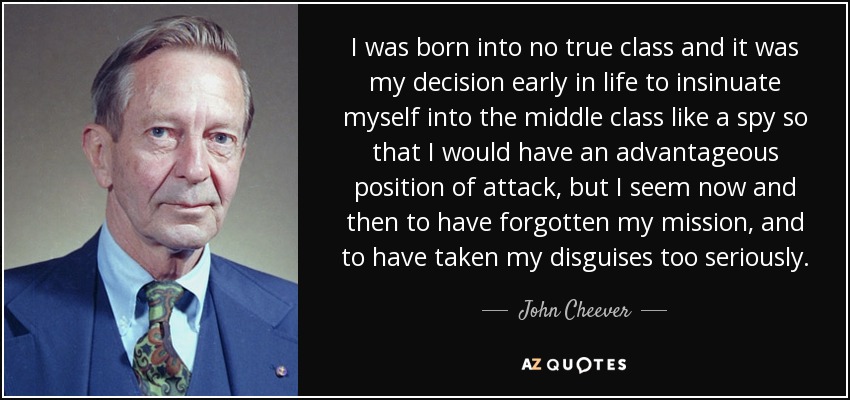 I was born into no true class and it was my decision early in life to insinuate myself into the middle class like a spy so that I would have an advantageous position of attack, but I seem now and then to have forgotten my mission, and to have taken my disguises too seriously. - John Cheever