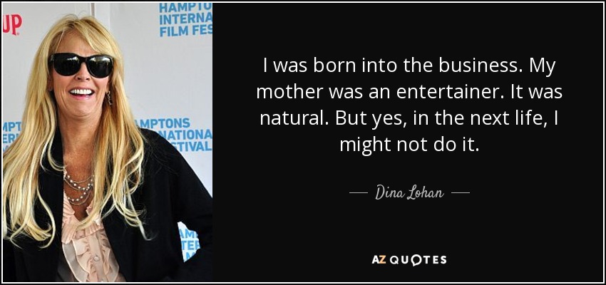 I was born into the business. My mother was an entertainer. It was natural. But yes, in the next life, I might not do it. - Dina Lohan
