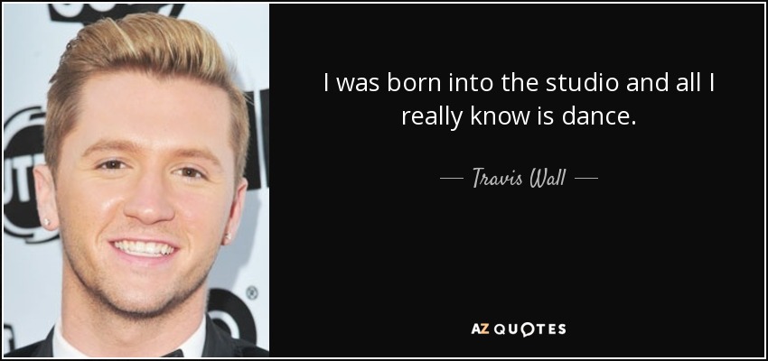I was born into the studio and all I really know is dance. - Travis Wall