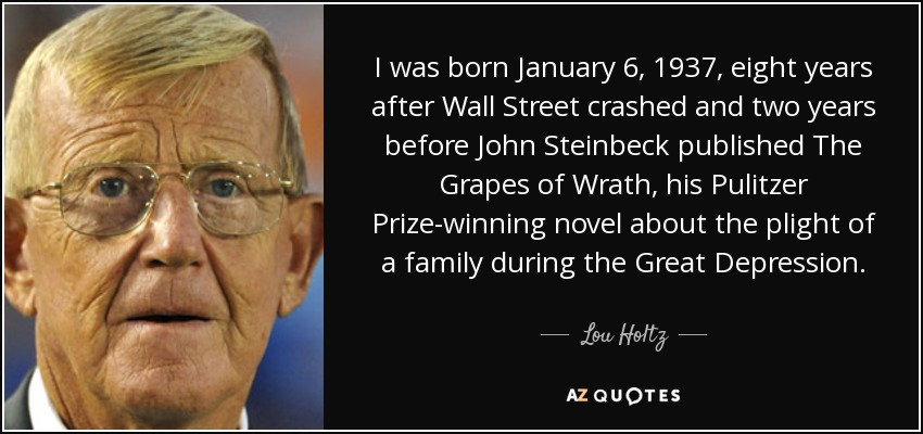 I was born January 6, 1937, eight years after Wall Street crashed and two years before John Steinbeck published The Grapes of Wrath, his Pulitzer Prize-winning novel about the plight of a family during the Great Depression. - Lou Holtz