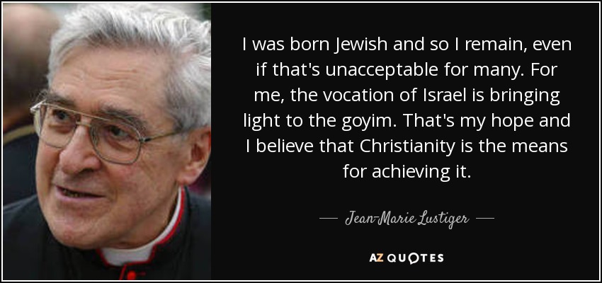 I was born Jewish and so I remain, even if that's unacceptable for many. For me, the vocation of Israel is bringing light to the goyim. That's my hope and I believe that Christianity is the means for achieving it. - Jean-Marie Lustiger