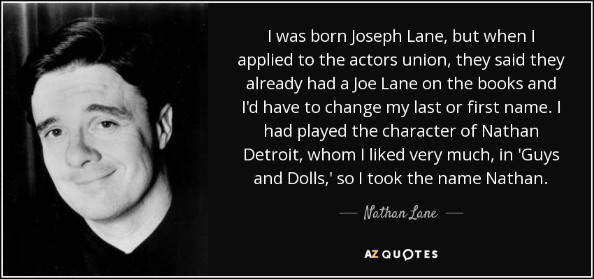 I was born Joseph Lane, but when I applied to the actors union, they said they already had a Joe Lane on the books and I'd have to change my last or first name. I had played the character of Nathan Detroit, whom I liked very much, in 'Guys and Dolls,' so I took the name Nathan. - Nathan Lane