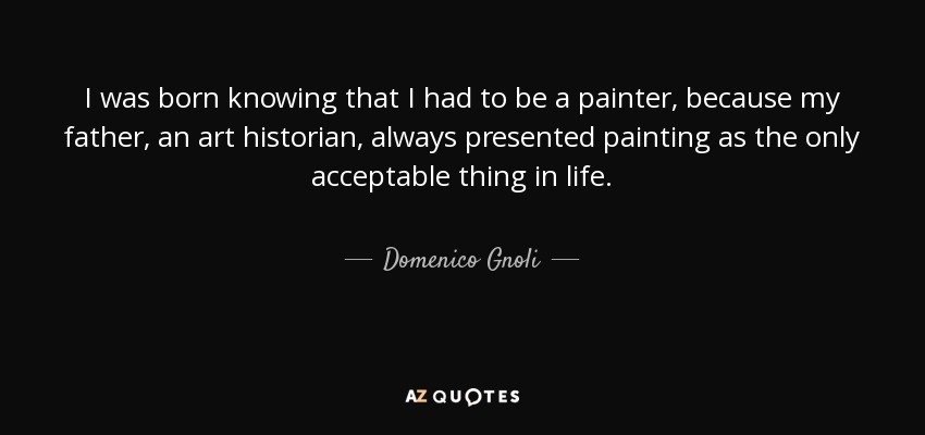 I was born knowing that I had to be a painter, because my father, an art historian, always presented painting as the only acceptable thing in life. - Domenico Gnoli