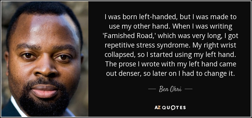 I was born left-handed, but I was made to use my other hand. When I was writing 'Famished Road,' which was very long, I got repetitive stress syndrome. My right wrist collapsed, so I started using my left hand. The prose I wrote with my left hand came out denser, so later on I had to change it. - Ben Okri
