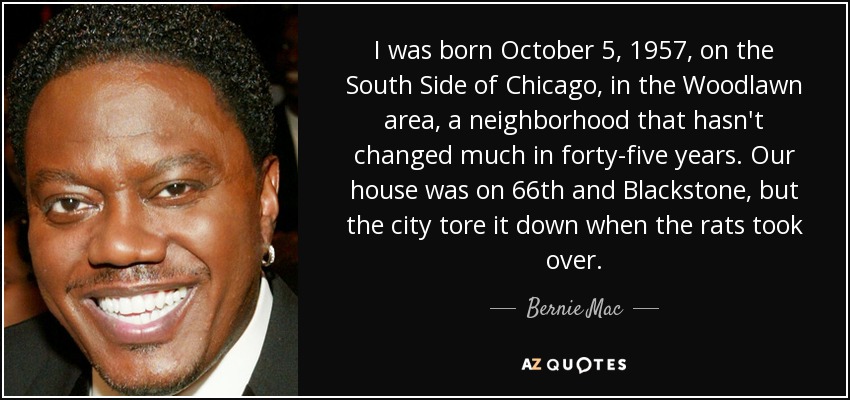 I was born October 5, 1957, on the South Side of Chicago, in the Woodlawn area, a neighborhood that hasn't changed much in forty-five years. Our house was on 66th and Blackstone, but the city tore it down when the rats took over. - Bernie Mac