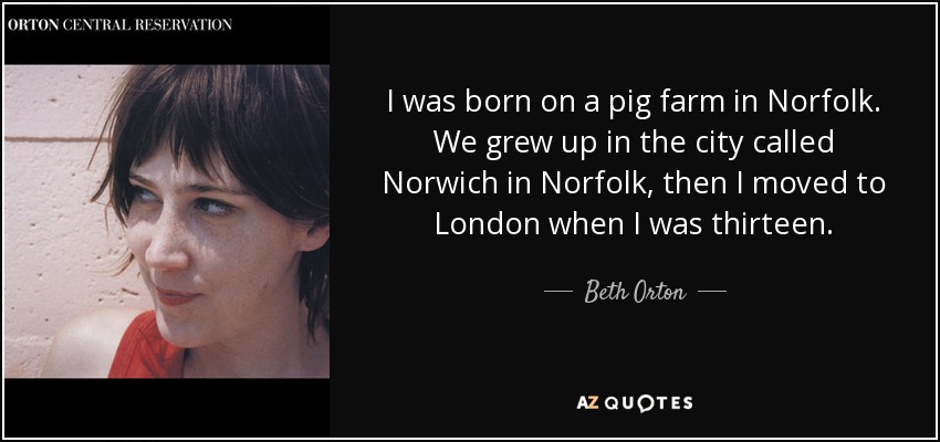 I was born on a pig farm in Norfolk. We grew up in the city called Norwich in Norfolk, then I moved to London when I was thirteen. - Beth Orton