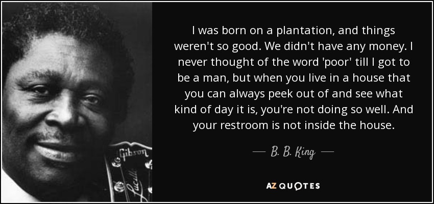 I was born on a plantation, and things weren't so good. We didn't have any money. I never thought of the word 'poor' till I got to be a man, but when you live in a house that you can always peek out of and see what kind of day it is, you're not doing so well. And your restroom is not inside the house. - B. B. King