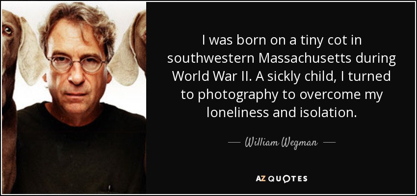 I was born on a tiny cot in southwestern Massachusetts during World War II. A sickly child, I turned to photography to overcome my loneliness and isolation. - William Wegman
