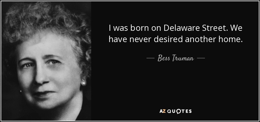 I was born on Delaware Street. We have never desired another home. - Bess Truman