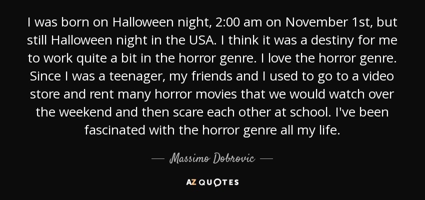 I was born on Halloween night, 2:00 am on November 1st, but still Halloween night in the USA. I think it was a destiny for me to work quite a bit in the horror genre. I love the horror genre. Since I was a teenager, my friends and I used to go to a video store and rent many horror movies that we would watch over the weekend and then scare each other at school. I've been fascinated with the horror genre all my life. - Massimo Dobrovic