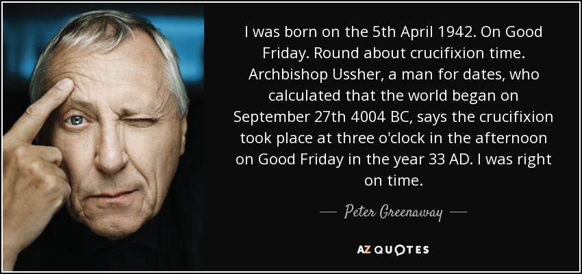 I was born on the 5th April 1942. On Good Friday. Round about crucifixion time. Archbishop Ussher, a man for dates, who calculated that the world began on September 27th 4004 BC, says the crucifixion took place at three o'clock in the afternoon on Good Friday in the year 33 AD. I was right on time. - Peter Greenaway