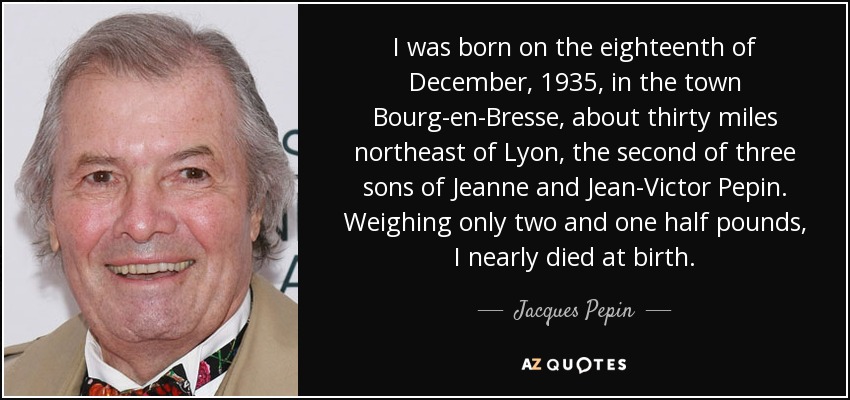 I was born on the eighteenth of December, 1935, in the town Bourg-en-Bresse, about thirty miles northeast of Lyon, the second of three sons of Jeanne and Jean-Victor Pepin. Weighing only two and one half pounds, I nearly died at birth. - Jacques Pepin