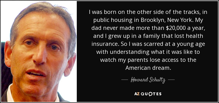 I was born on the other side of the tracks, in public housing in Brooklyn, New York. My dad never made more than $20,000 a year, and I grew up in a family that lost health insurance. So I was scarred at a young age with understanding what it was like to watch my parents lose access to the American dream. - Howard Schultz