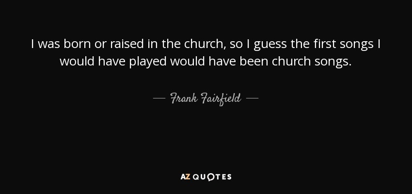 I was born or raised in the church, so I guess the first songs I would have played would have been church songs. - Frank Fairfield