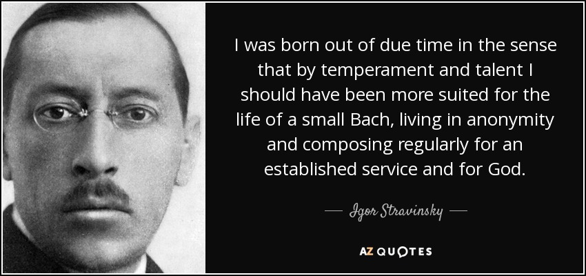 I was born out of due time in the sense that by temperament and talent I should have been more suited for the life of a small Bach, living in anonymity and composing regularly for an established service and for God. - Igor Stravinsky