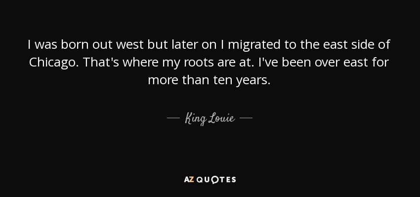 I was born out west but later on I migrated to the east side of Chicago. That's where my roots are at. I've been over east for more than ten years. - King Louie