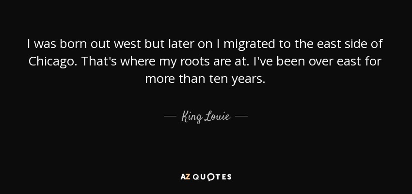 I was born out west but later on I migrated to the east side of Chicago. That's where my roots are at. I've been over east for more than ten years. - King Louie
