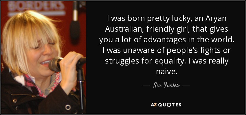 I was born pretty lucky, an Aryan Australian, friendly girl, that gives you a lot of advantages in the world. I was unaware of people's fights or struggles for equality. I was really naive. - Sia Furler