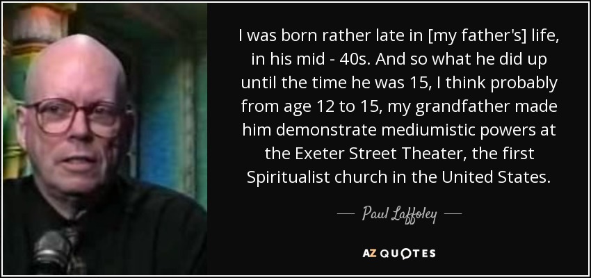 I was born rather late in [my father's] life, in his mid - 40s. And so what he did up until the time he was 15, I think probably from age 12 to 15, my grandfather made him demonstrate mediumistic powers at the Exeter Street Theater, the first Spiritualist church in the United States. - Paul Laffoley