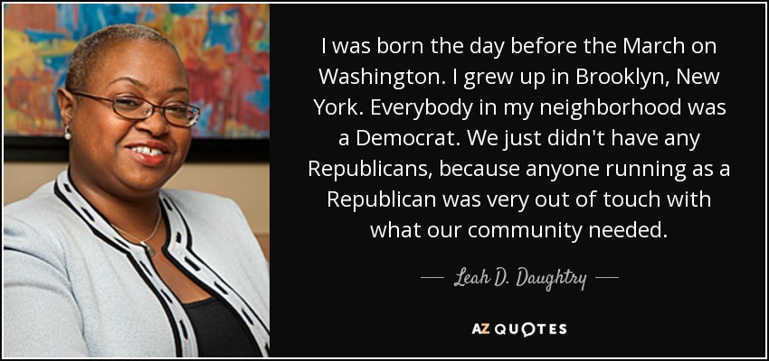 I was born the day before the March on Washington. I grew up in Brooklyn, New York. Everybody in my neighborhood was a Democrat. We just didn't have any Republicans, because anyone running as a Republican was very out of touch with what our community needed. - Leah D. Daughtry