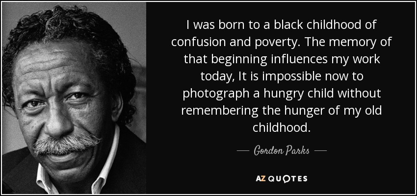 I was born to a black childhood of confusion and poverty. The memory of that beginning influences my work today, It is impossible now to photograph a hungry child without remembering the hunger of my old childhood. - Gordon Parks