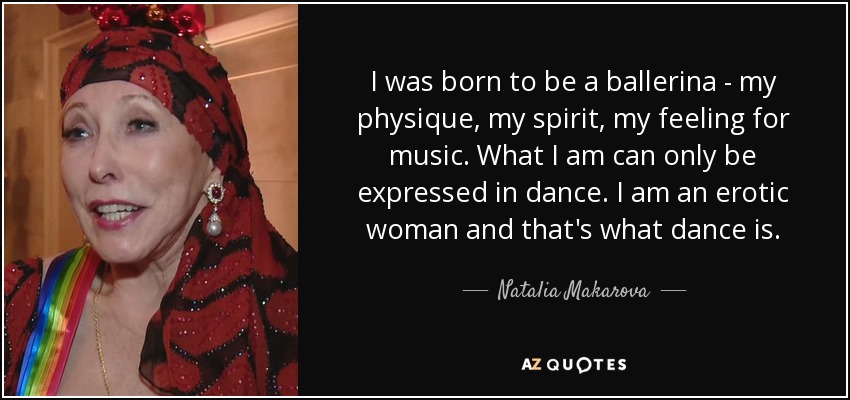 I was born to be a ballerina - my physique, my spirit, my feeling for music. What I am can only be expressed in dance. I am an erotic woman and that's what dance is. - Natalia Makarova