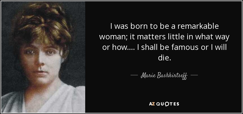 I was born to be a remarkable woman; it matters little in what way or how. ... I shall be famous or I will die. - Marie Bashkirtseff