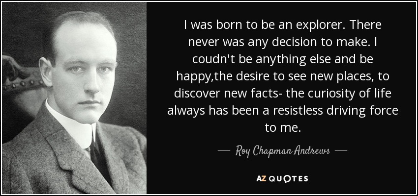 I was born to be an explorer. There never was any decision to make. I coudn't be anything else and be happy,the desire to see new places, to discover new facts- the curiosity of life always has been a resistless driving force to me. - Roy Chapman Andrews