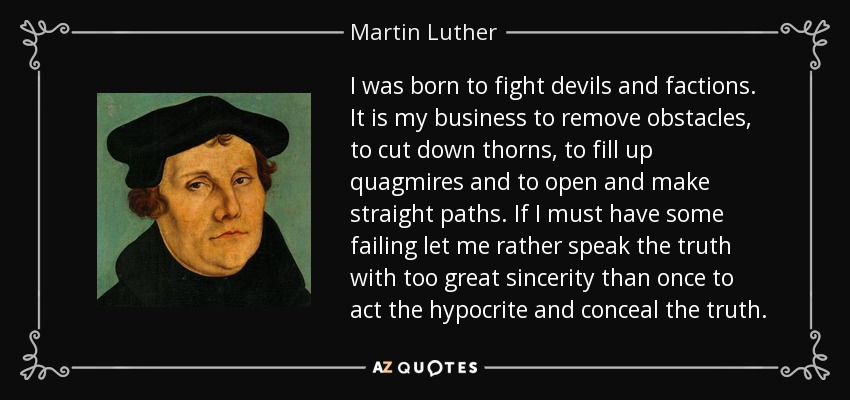 I was born to fight devils and factions. It is my business to remove obstacles, to cut down thorns, to fill up quagmires and to open and make straight paths. If I must have some failing let me rather speak the truth with too great sincerity than once to act the hypocrite and conceal the truth. - Martin Luther