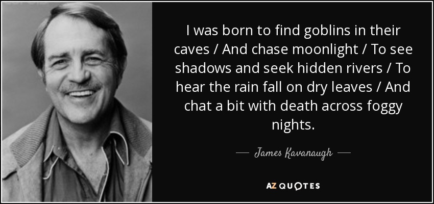 I was born to find goblins in their caves / And chase moonlight / To see shadows and seek hidden rivers / To hear the rain fall on dry leaves / And chat a bit with death across foggy nights. - James Kavanaugh