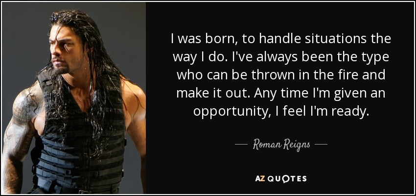 I was born, to handle situations the way I do. I've always been the type who can be thrown in the fire and make it out. Any time I'm given an opportunity, I feel I'm ready. - Roman Reigns
