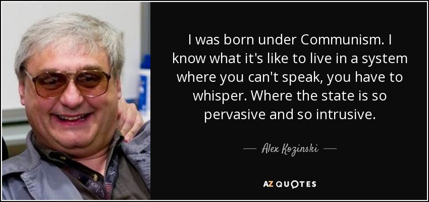 I was born under Communism. I know what it's like to live in a system where you can't speak, you have to whisper. Where the state is so pervasive and so intrusive. - Alex Kozinski
