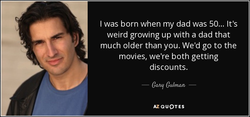 I was born when my dad was 50... It's weird growing up with a dad that much older than you. We'd go to the movies, we're both getting discounts. - Gary Gulman