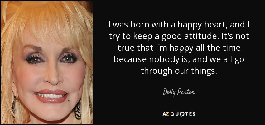 I was born with a happy heart, and I try to keep a good attitude. It's not true that I'm happy all the time because nobody is, and we all go through our things. - Dolly Parton