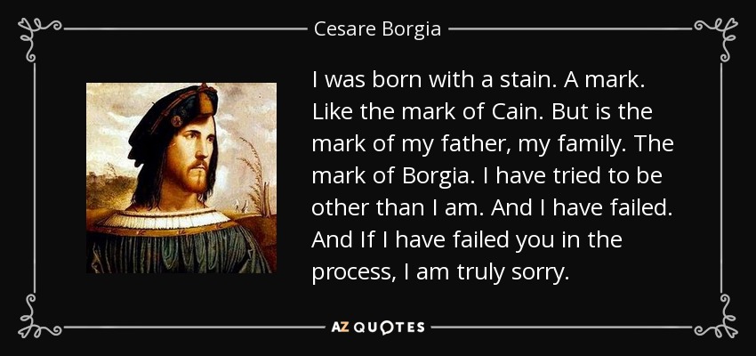I was born with a stain. A mark. Like the mark of Cain. But is the mark of my father, my family. The mark of Borgia. I have tried to be other than I am. And I have failed. And If I have failed you in the process, I am truly sorry. - Cesare Borgia