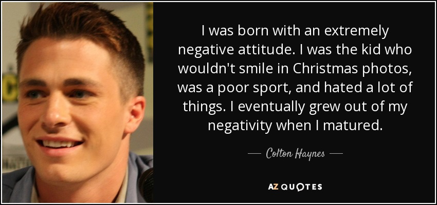 I was born with an extremely negative attitude. I was the kid who wouldn't smile in Christmas photos, was a poor sport, and hated a lot of things. I eventually grew out of my negativity when I matured. - Colton Haynes