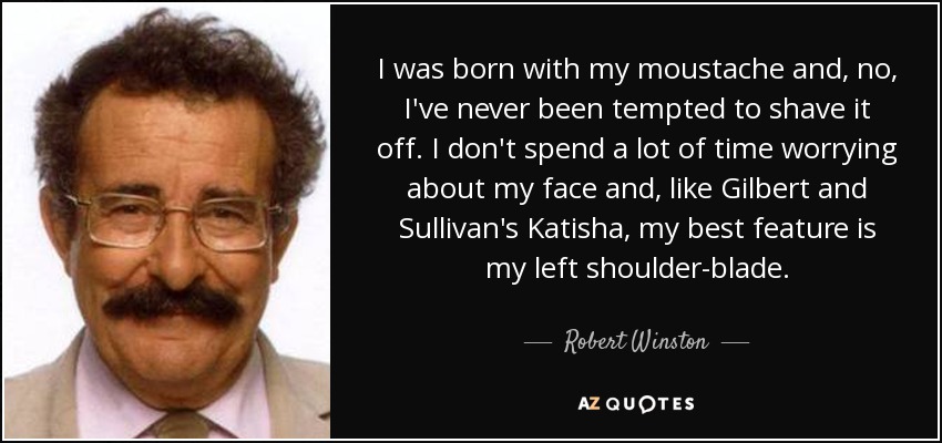 I was born with my moustache and, no, I've never been tempted to shave it off. I don't spend a lot of time worrying about my face and, like Gilbert and Sullivan's Katisha, my best feature is my left shoulder-blade. - Robert Winston