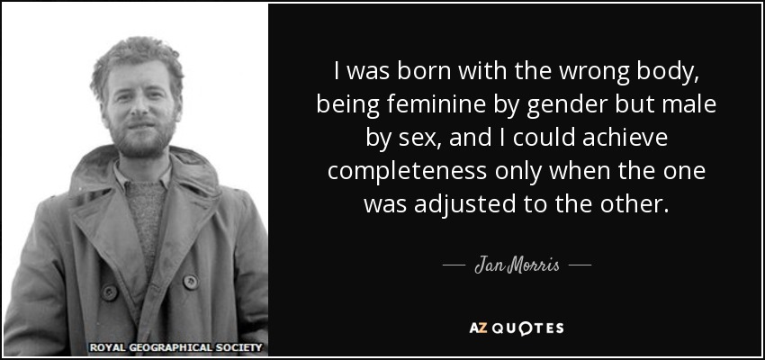 I was born with the wrong body, being feminine by gender but male by sex, and I could achieve completeness only when the one was adjusted to the other. - Jan Morris