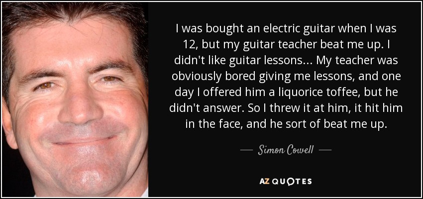 I was bought an electric guitar when I was 12, but my guitar teacher beat me up. I didn't like guitar lessons... My teacher was obviously bored giving me lessons, and one day I offered him a liquorice toffee, but he didn't answer. So I threw it at him, it hit him in the face, and he sort of beat me up. - Simon Cowell