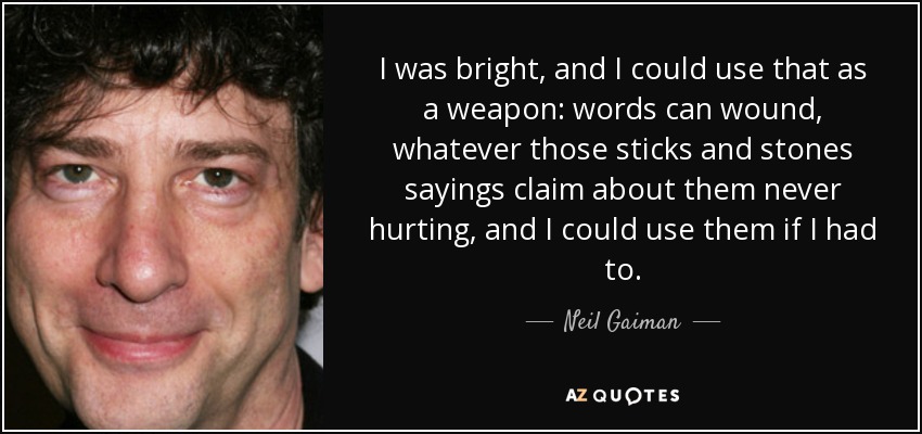I was bright, and I could use that as a weapon: words can wound, whatever those sticks and stones sayings claim about them never hurting, and I could use them if I had to. - Neil Gaiman