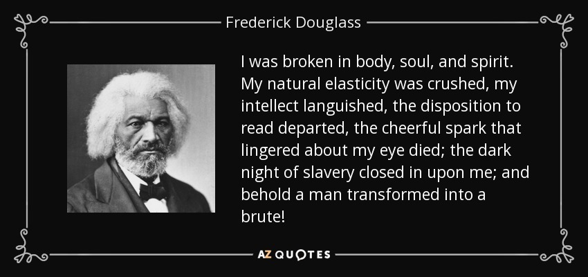 I was broken in body, soul, and spirit. My natural elasticity was crushed, my intellect languished, the disposition to read departed, the cheerful spark that lingered about my eye died; the dark night of slavery closed in upon me; and behold a man transformed into a brute! - Frederick Douglass