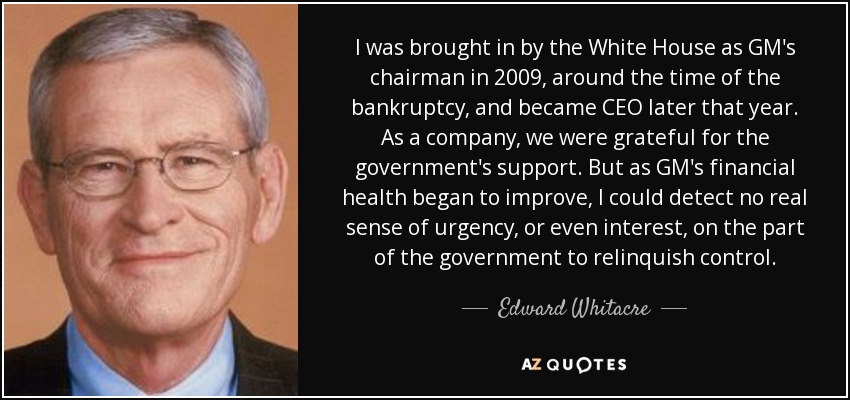 I was brought in by the White House as GM's chairman in 2009, around the time of the bankruptcy, and became CEO later that year. As a company, we were grateful for the government's support. But as GM's financial health began to improve, I could detect no real sense of urgency, or even interest, on the part of the government to relinquish control. - Edward Whitacre, Jr.