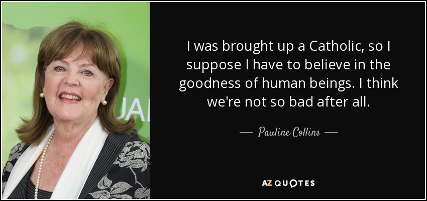 I was brought up a Catholic, so I suppose I have to believe in the goodness of human beings. I think we're not so bad after all. - Pauline Collins