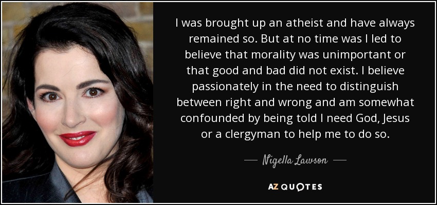 I was brought up an atheist and have always remained so. But at no time was I led to believe that morality was unimportant or that good and bad did not exist. I believe passionately in the need to distinguish between right and wrong and am somewhat confounded by being told I need God, Jesus or a clergyman to help me to do so. - Nigella Lawson