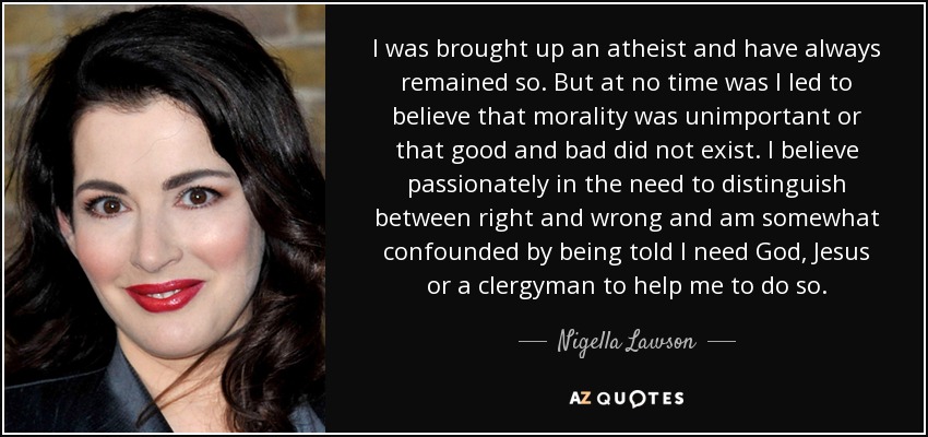 I was brought up an atheist and have always remained so. But at no time was I led to believe that morality was unimportant or that good and bad did not exist. I believe passionately in the need to distinguish between right and wrong and am somewhat confounded by being told I need God, Jesus or a clergyman to help me to do so. - Nigella Lawson