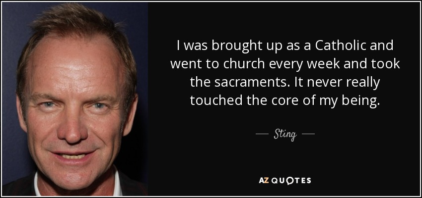 I was brought up as a Catholic and went to church every week and took the sacraments. It never really touched the core of my being. - Sting