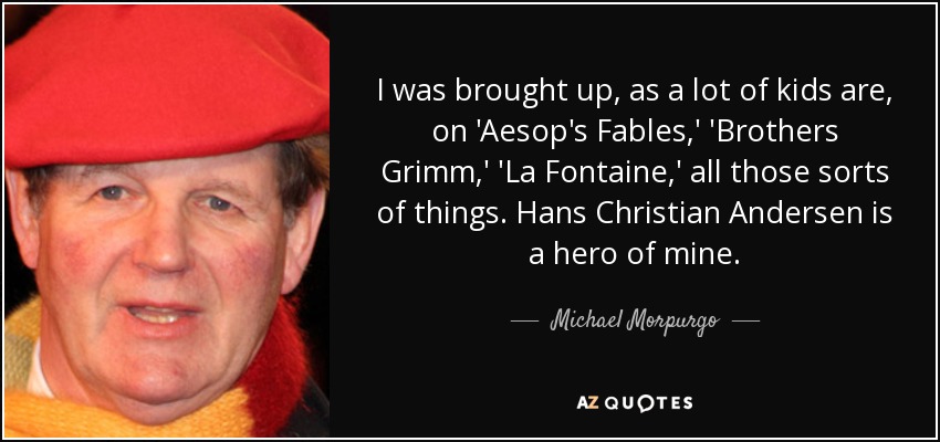I was brought up, as a lot of kids are, on 'Aesop's Fables,' 'Brothers Grimm,' 'La Fontaine,' all those sorts of things. Hans Christian Andersen is a hero of mine. - Michael Morpurgo