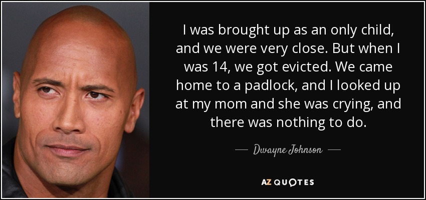 I was brought up as an only child, and we were very close. But when I was 14, we got evicted. We came home to a padlock, and I looked up at my mom and she was crying, and there was nothing to do. - Dwayne Johnson
