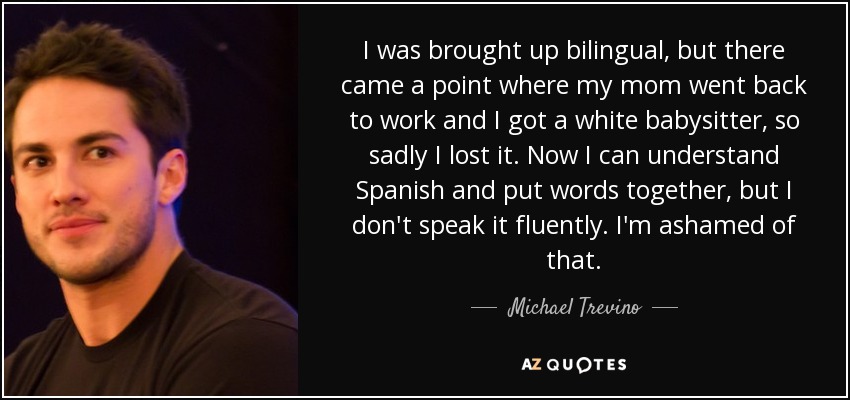 I was brought up bilingual, but there came a point where my mom went back to work and I got a white babysitter, so sadly I lost it. Now I can understand Spanish and put words together, but I don't speak it fluently. I'm ashamed of that. - Michael Trevino